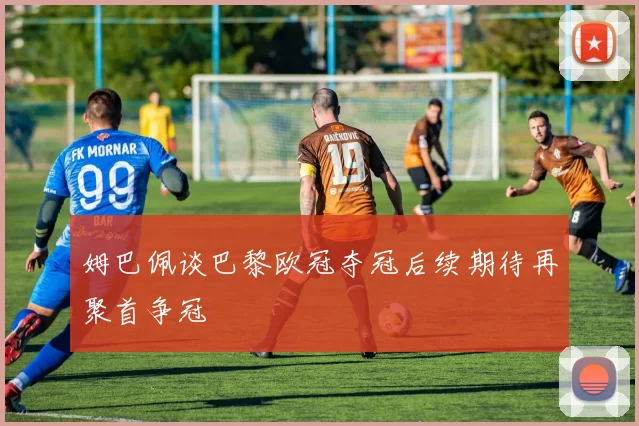 姆巴佩谈巴黎欧冠夺冠后续期待再聚首争冠