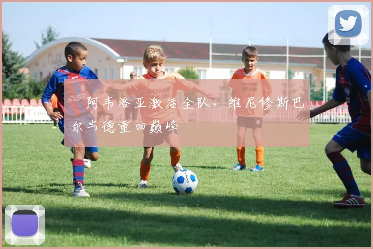 ​阿韦洛亚激活全队，维尼修斯巴尔韦德重回巅峰