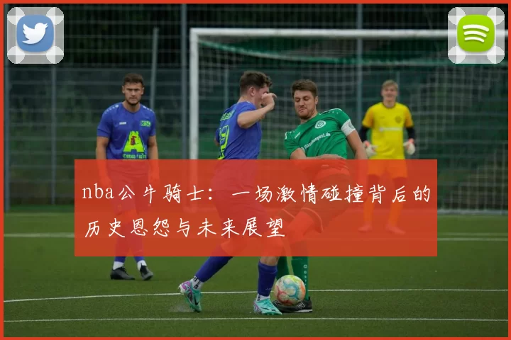 nba公牛骑士：一场激情碰撞背后的历史恩怨与未来展望
