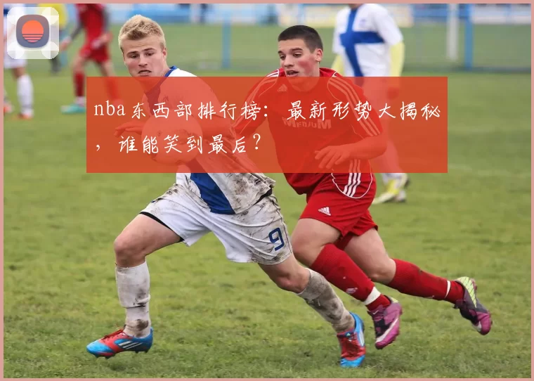 nba东西部排行榜：最新形势大揭秘，谁能笑到最后？