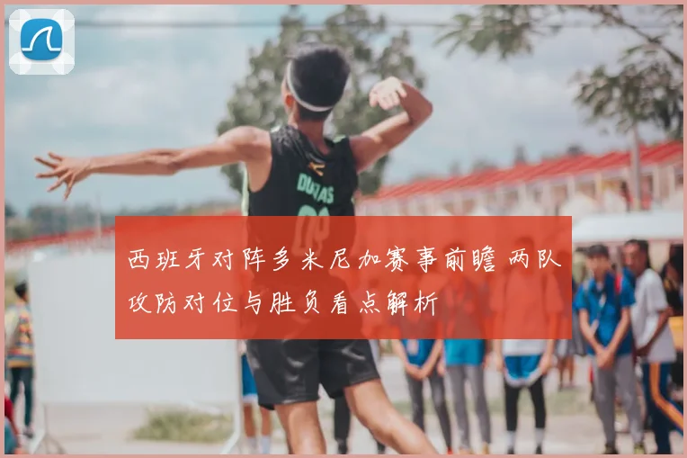 西班牙对阵多米尼加赛事前瞻 两队攻防对位与胜负看点解析
