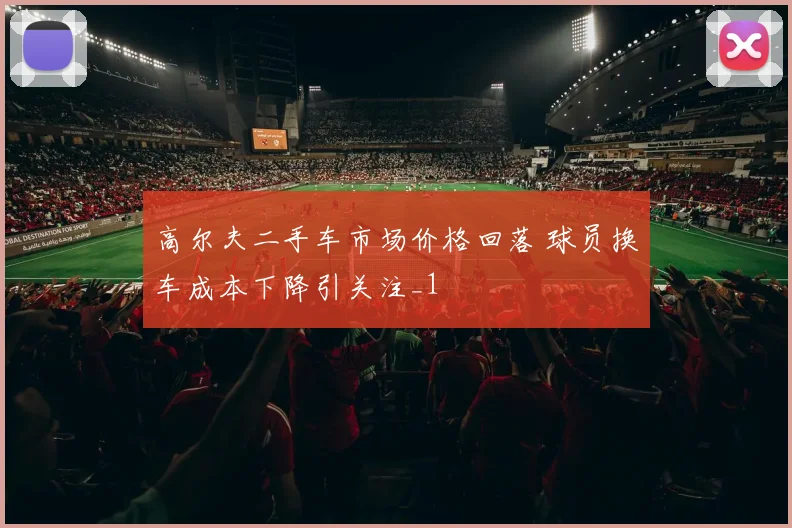 高尔夫二手车市场价格回落 球员换车成本下降引关注_1