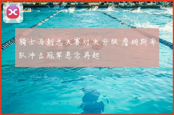 骑士马刺总决赛对决升级 詹姆斯率队冲击冠军悬念再起
