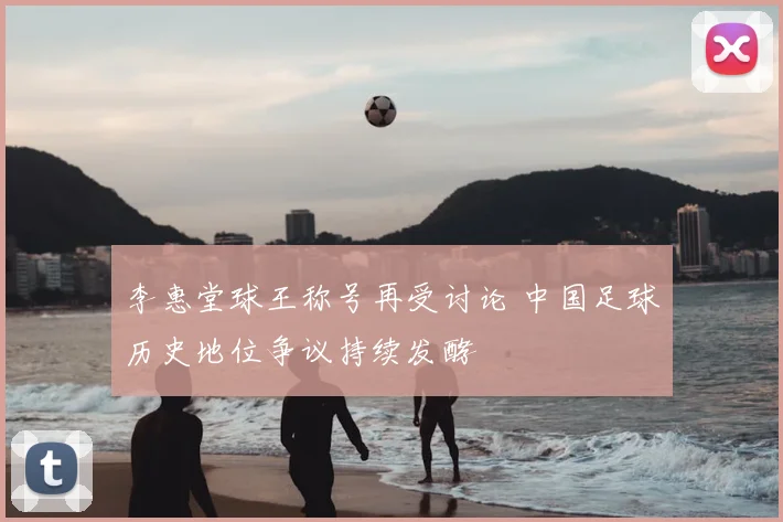 李惠堂球王称号再受讨论 中国足球历史地位争议持续发酵