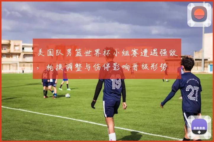 美国队男篮世界杯小组赛遭遇强敌，轮换调整与伤停影响晋级形势