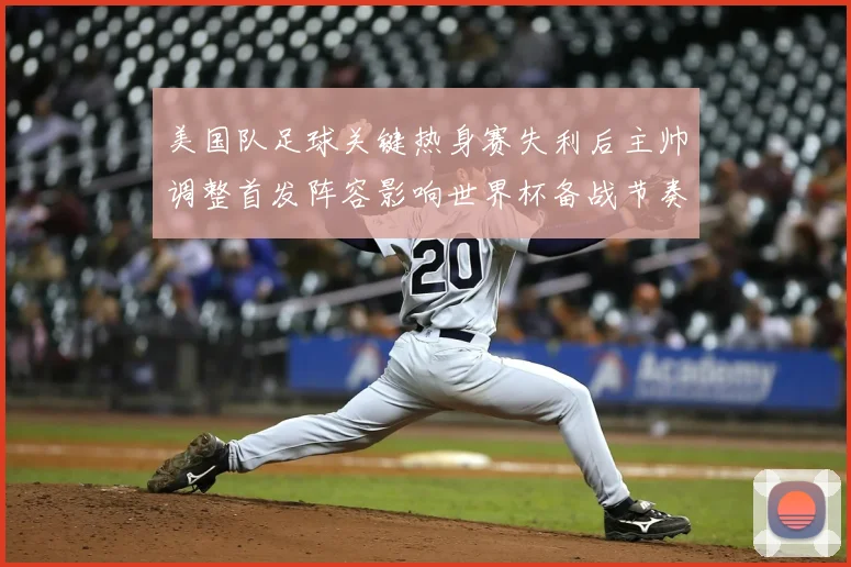 美国队足球关键热身赛失利后主帅调整首发阵容影响世界杯备战节奏