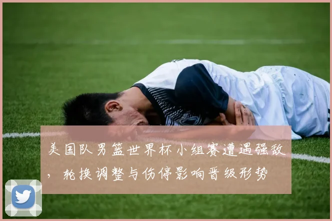 美国队男篮世界杯小组赛遭遇强敌，轮换调整与伤停影响晋级形势