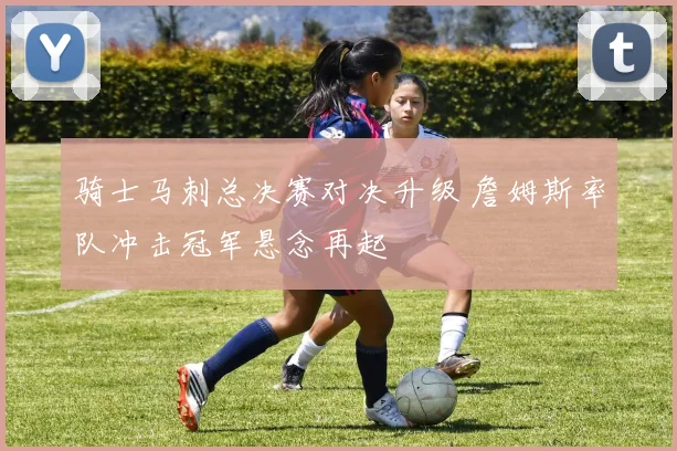 骑士马刺总决赛对决升级 詹姆斯率队冲击冠军悬念再起