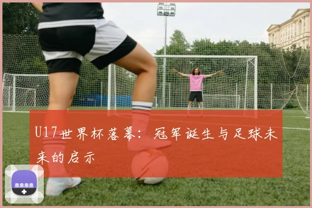 U17世界杯落幕：冠军诞生与足球未来的启示