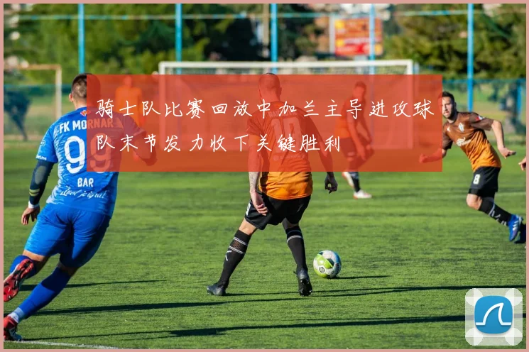 骑士队比赛回放中加兰主导进攻球队末节发力收下关键胜利