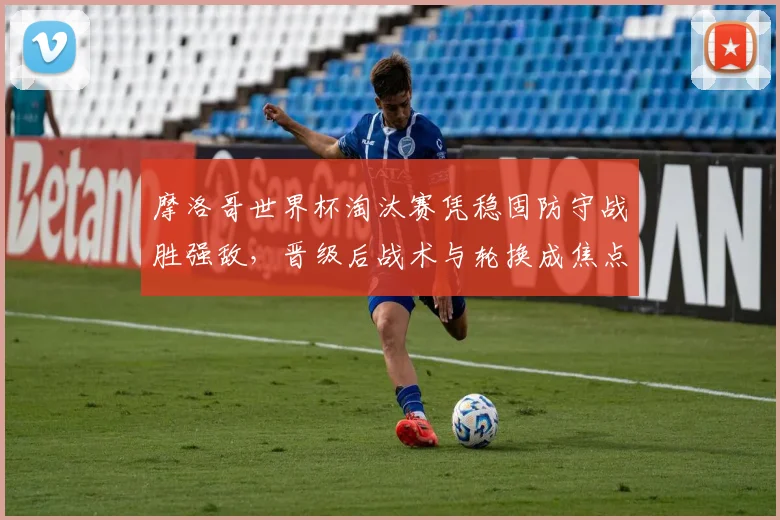 摩洛哥世界杯淘汰赛凭稳固防守战胜强敌，晋级后战术与轮换成焦点