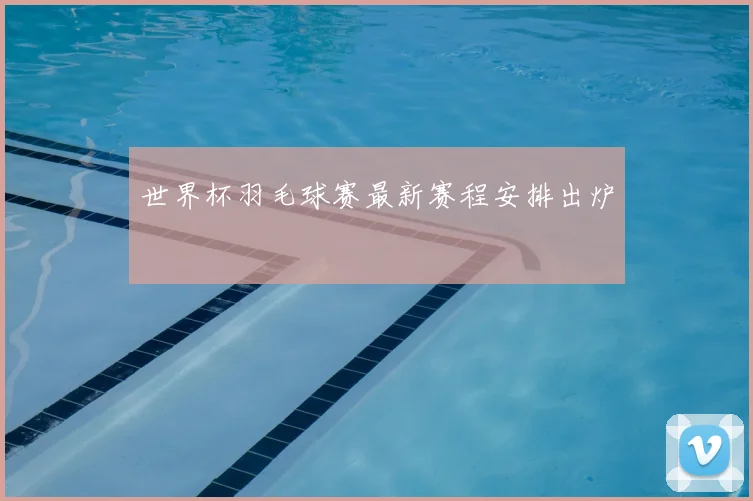 世界杯羽毛球赛最新赛程安排出炉