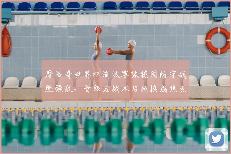 摩洛哥世界杯淘汰赛凭稳固防守战胜强敌，晋级后战术与轮换成焦点